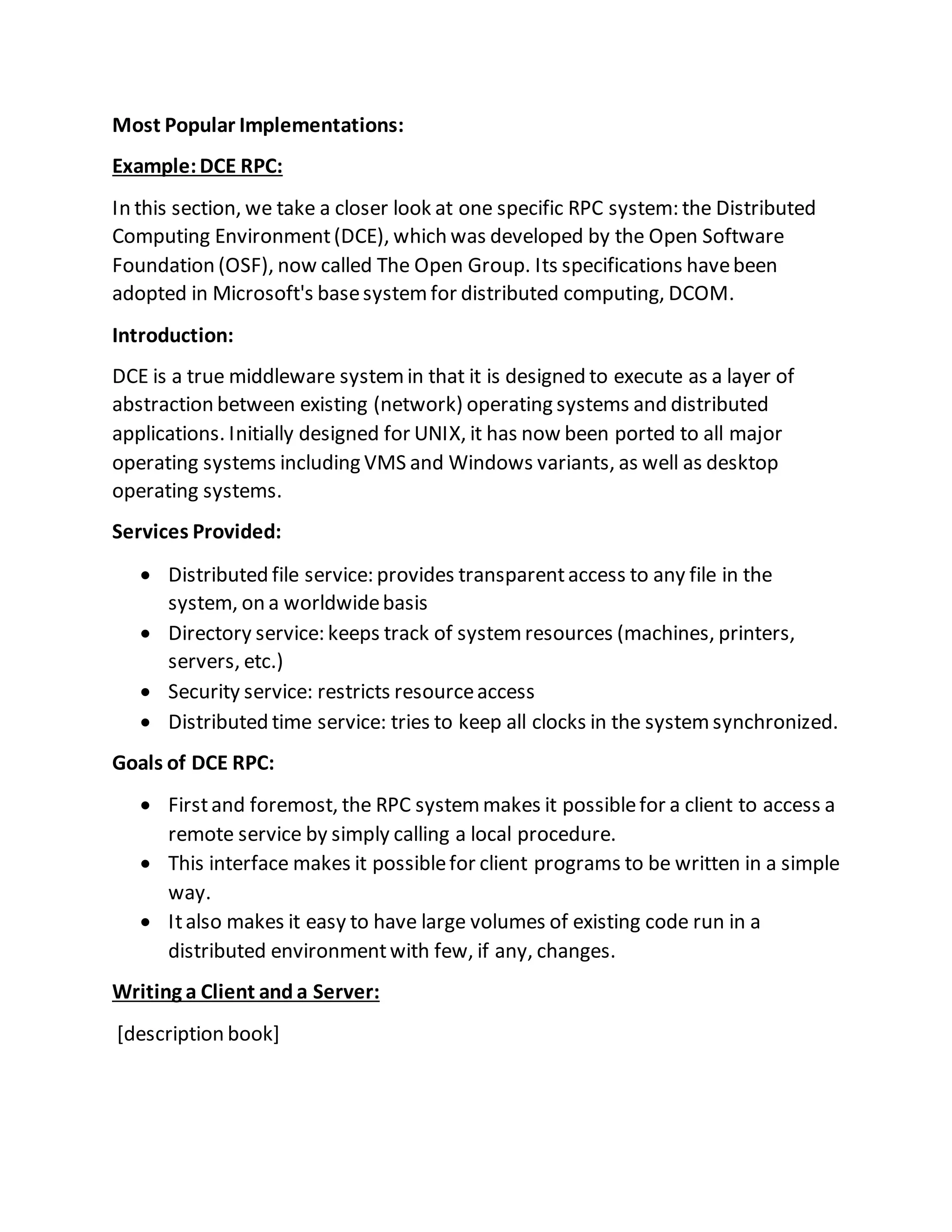 Most Popular Implementations:
Example:DCE RPC:
In this section, we take a closer look at one specific RPC system: the Distributed
Computing Environment(DCE), which was developed by the Open Software
Foundation (OSF), now called The Open Group. Its specifications havebeen
adopted in Microsoft's basesystemfor distributed computing, DCOM.
Introduction:
DCE is a true middleware systemin that it is designed to execute as a layer of
abstraction between existing (network) operating systems and distributed
applications. Initially designed for UNIX, it has now been ported to all major
operating systems including VMS and Windows variants, as well as desktop
operating systems.
Services Provided:
 Distributed file service: provides transparentaccess to any file in the
system, on a worldwidebasis
 Directory service: keeps track of systemresources (machines, printers,
servers, etc.)
 Security service: restricts resourceaccess
 Distributed time service: tries to keep all clocks in the systemsynchronized.
Goals of DCE RPC:
 Firstand foremost, the RPC systemmakes it possiblefor a client to access a
remote service by simply calling a local procedure.
 This interface makes it possiblefor client programs to be written in a simple
way.
 Italso makes it easy to have large volumes of existing code run in a
distributed environmentwith few, if any, changes.
Writing a Client and a Server:
[description book]
 