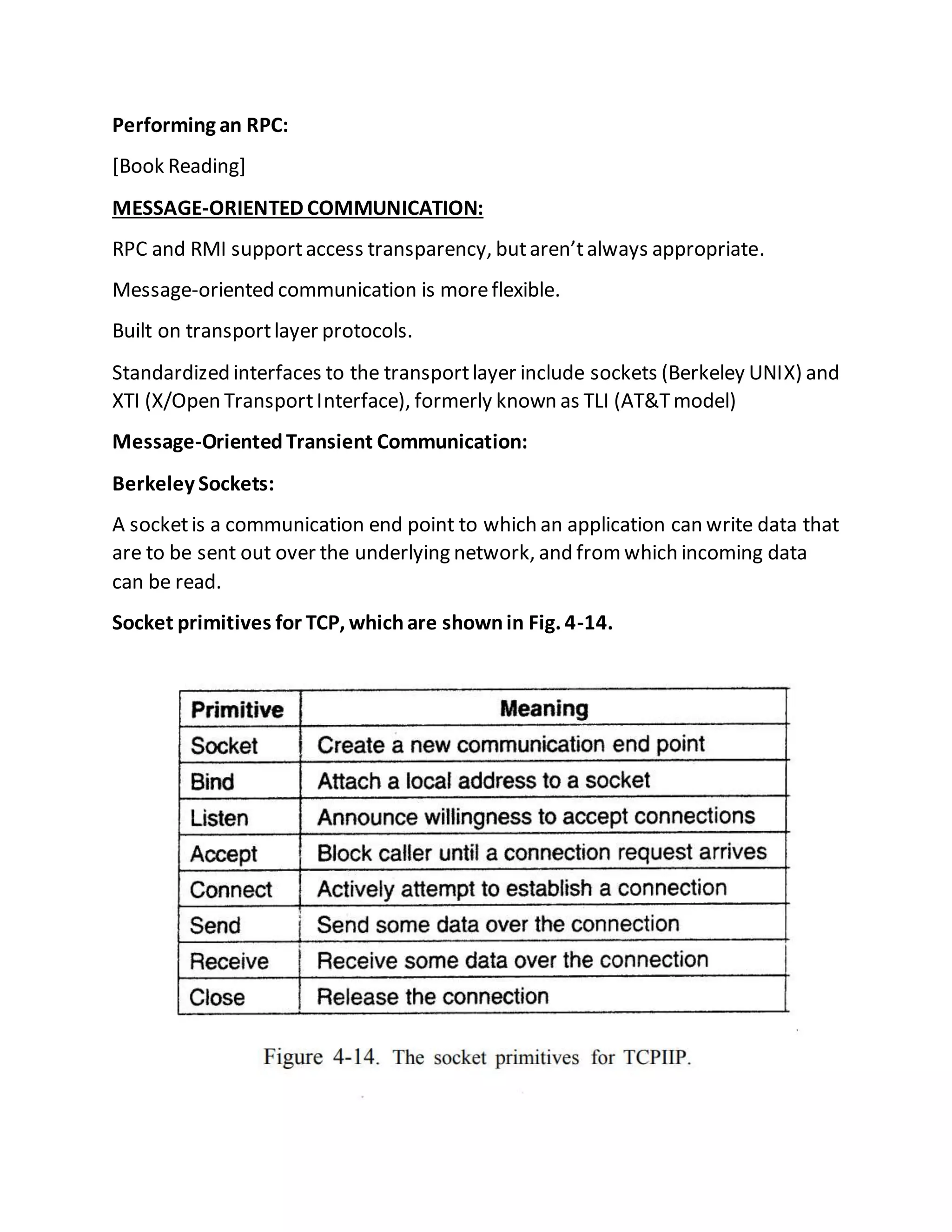 Performing an RPC:
[Book Reading]
MESSAGE-ORIENTED COMMUNICATION:
RPC and RMI supportaccess transparency, butaren’talways appropriate.
Message-oriented communication is moreflexible.
Built on transportlayer protocols.
Standardized interfaces to the transportlayer include sockets (Berkeley UNIX) and
XTI (X/Open TransportInterface), formerly known as TLI (AT&Tmodel)
Message-OrientedTransient Communication:
Berkeley Sockets:
A socketis a communication end point to which an application can write data that
are to be sent out over the underlying network, and fromwhich incoming data
can be read.
Socket primitives for TCP, whichare shownin Fig. 4-14.
 