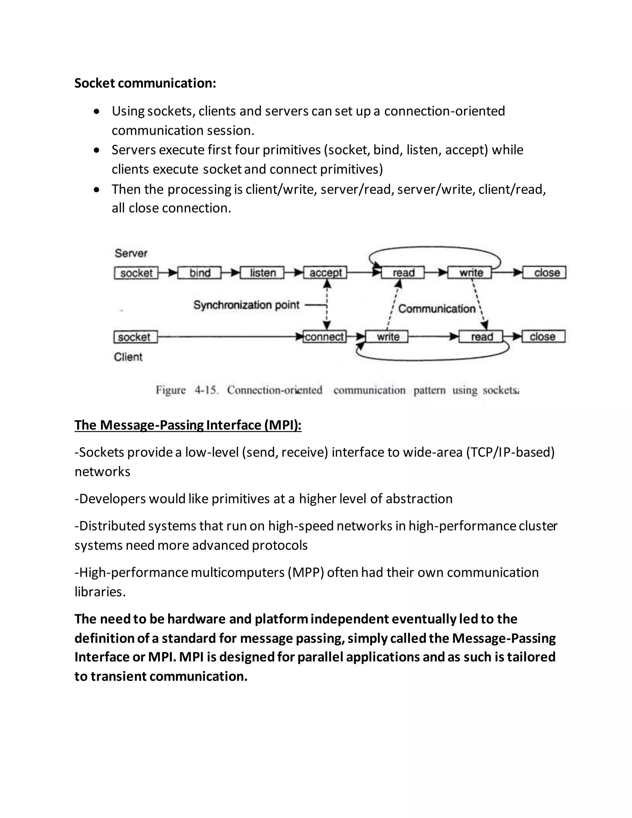 Socket communication:
 Using sockets, clients and servers can set up a connection-oriented
communication session.
 Servers execute first four primitives (socket, bind, listen, accept) while
clients execute socketand connect primitives)
 Then the processing is client/write, server/read, server/write, client/read,
all close connection.
The Message-Passing Interface (MPI):
-Sockets providea low-level (send, receive) interface to wide-area (TCP/IP-based)
networks
-Developers would like primitives at a higher level of abstraction
-Distributed systems that run on high-speed networks in high-performancecluster
systems need more advanced protocols
-High-performancemulticomputers (MPP) often had their own communication
libraries.
The needto be hardware and platformindependent eventually ledto the
definitionof a standard for message passing, simply calledthe Message-Passing
Interface or MPI. MPI is designedfor parallel applications andas such is tailored
to transient communication.
 