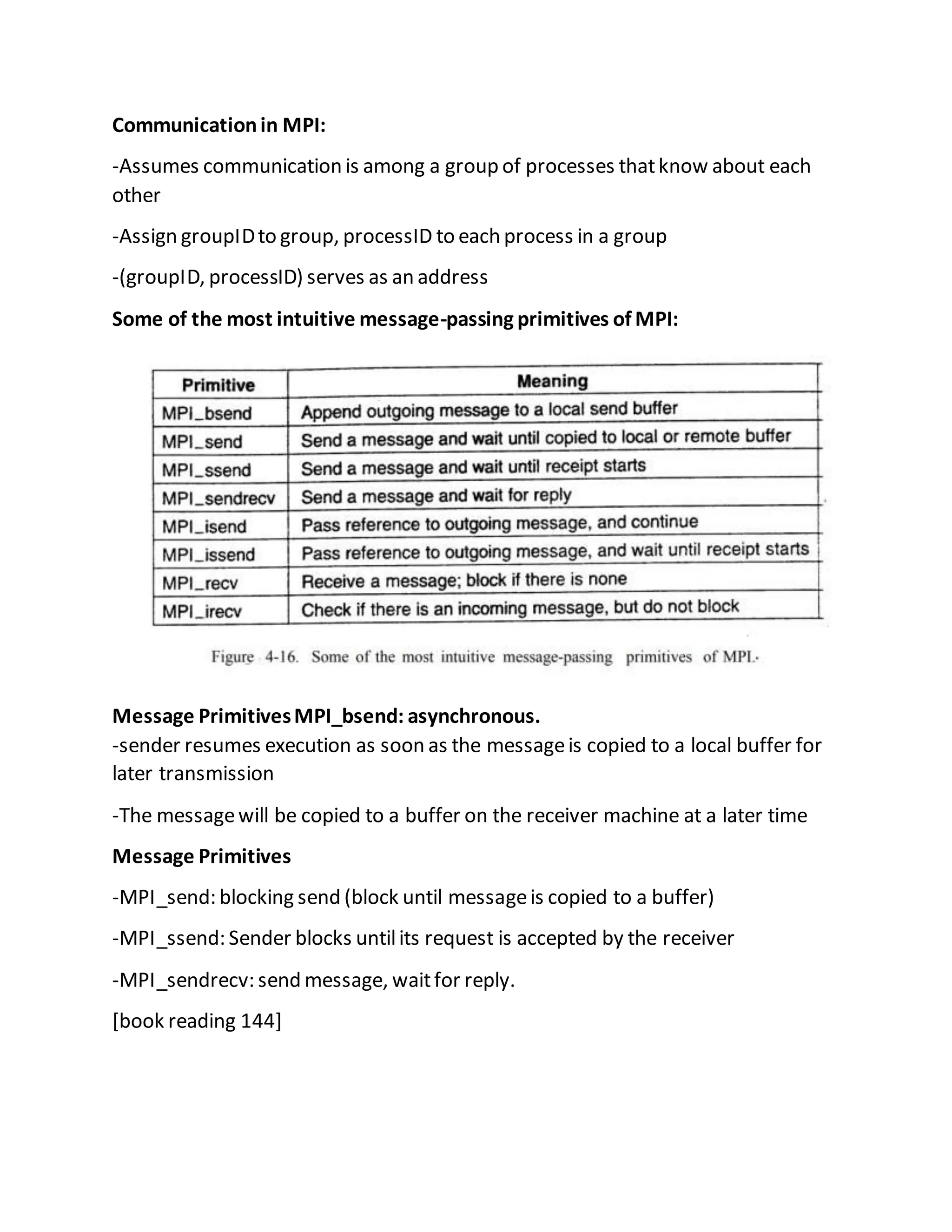 Communicationin MPI:
-Assumes communication is among a group of processes thatknow about each
other
-Assign groupIDto group, processID to each process in a group
-(groupID, processID) serves as an address
Some of the most intuitive message-passing primitives of MPI:
Message PrimitivesMPI_bsend: asynchronous.
-sender resumes execution as soon as the messageis copied to a local buffer for
later transmission
-The messagewill be copied to a buffer on the receiver machine at a later time
Message Primitives
-MPI_send: blocking send (block until messageis copied to a buffer)
-MPI_ssend: Sender blocks untilits request is accepted by the receiver
-MPI_sendrecv: send message, waitfor reply.
[book reading 144]
 