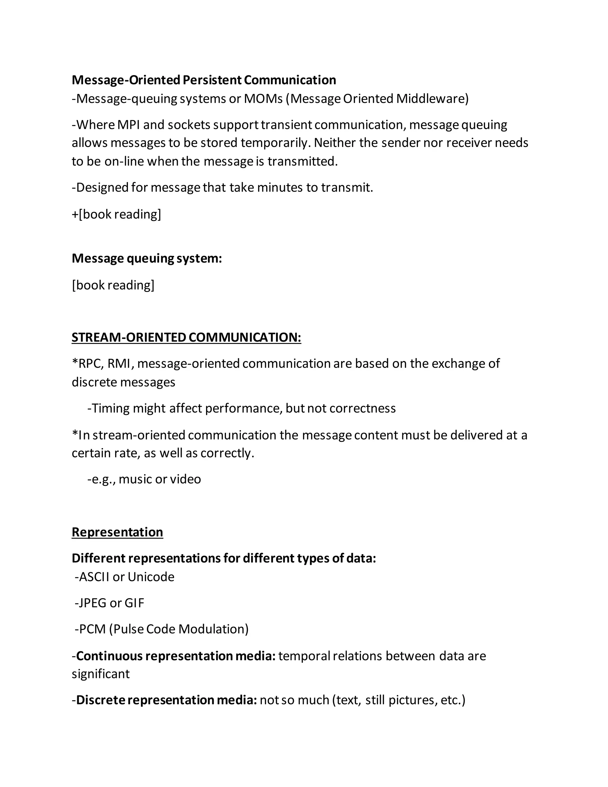 Message-OrientedPersistentCommunication
-Message-queuing systems or MOMs (MessageOriented Middleware)
-WhereMPI and sockets supporttransientcommunication, messagequeuing
allows messages to be stored temporarily. Neither the sender nor receiver needs
to be on-line when the messageis transmitted.
-Designed for messagethat take minutes to transmit.
+[book reading]
Message queuing system:
[book reading]
STREAM-ORIENTED COMMUNICATION:
*RPC, RMI, message-oriented communication are based on the exchange of
discrete messages
-Timing might affect performance, butnot correctness
*In stream-oriented communication the messagecontent must be delivered at a
certain rate, as well as correctly.
-e.g., music or video
Representation
Different representations for different types of data:
-ASCII or Unicode
-JPEG or GIF
-PCM (PulseCode Modulation)
-Continuous representationmedia: temporalrelations between data are
significant
-Discreterepresentationmedia: notso much (text, still pictures, etc.)
 