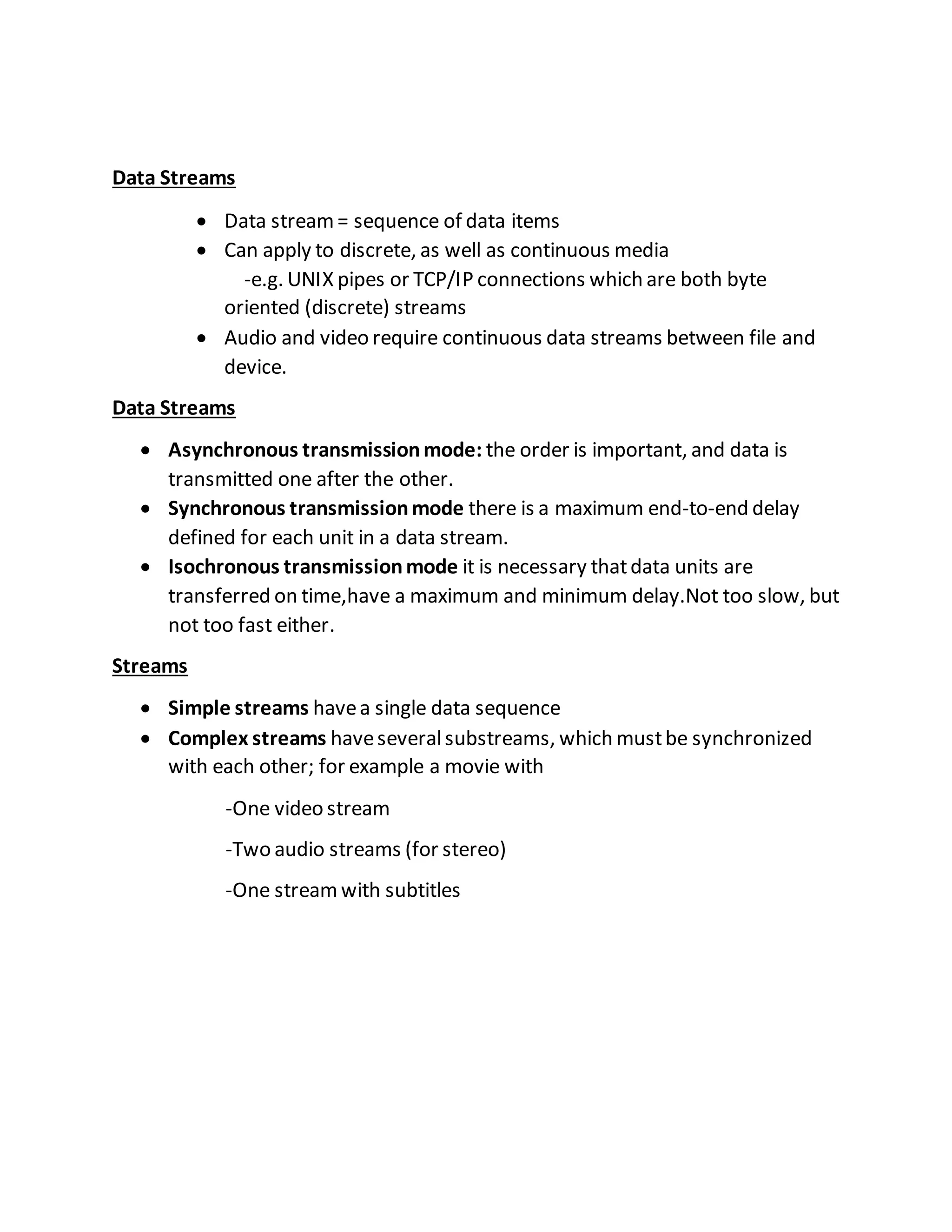 Data Streams
 Data stream= sequence of data items
 Can apply to discrete, as well as continuous media
-e.g. UNIX pipes or TCP/IP connections which are both byte
oriented (discrete) streams
 Audio and video require continuous data streams between file and
device.
Data Streams
 Asynchronous transmissionmode: the order is important, and data is
transmitted one after the other.
 Synchronous transmissionmode there is a maximum end-to-end delay
defined for each unit in a data stream.
 Isochronous transmissionmode it is necessary thatdata units are
transferred on time,have a maximum and minimum delay.Not too slow, but
not too fast either.
Streams
 Simple streams havea single data sequence
 Complex streams haveseveralsubstreams, which mustbe synchronized
with each other; for example a movie with
-One video stream
-Two audio streams (for stereo)
-One streamwith subtitles
 