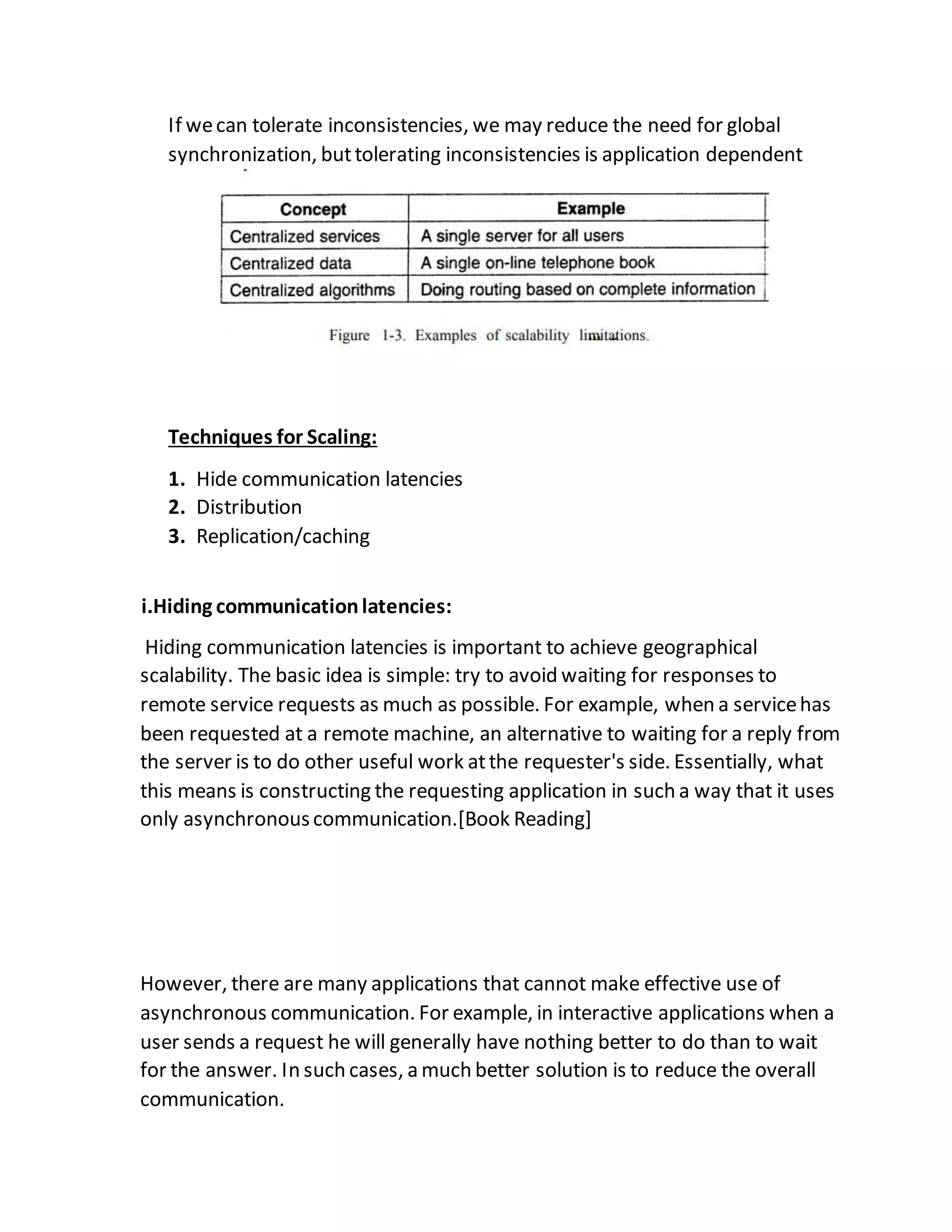 If wecan tolerate inconsistencies, we may reduce the need for global
synchronization, buttolerating inconsistencies is application dependent
Techniques for Scaling:
1. Hide communication latencies
2. Distribution
3. Replication/caching
i.Hiding communicationlatencies:
Hiding communication latencies is important to achieve geographical
scalability. The basic idea is simple: try to avoid waiting for responses to
remote service requests as much as possible. For example, when a servicehas
been requested at a remote machine, an alternative to waiting for a reply from
the server is to do other useful work atthe requester's side. Essentially, what
this means is constructing the requesting application in such a way that it uses
only asynchronouscommunication.[Book Reading]
However, there are many applications that cannot make effective use of
asynchronous communication. For example, in interactive applications when a
user sends a request he will generally have nothing better to do than to wait
for the answer. In such cases, a much better solution is to reduce the overall
communication.
 
