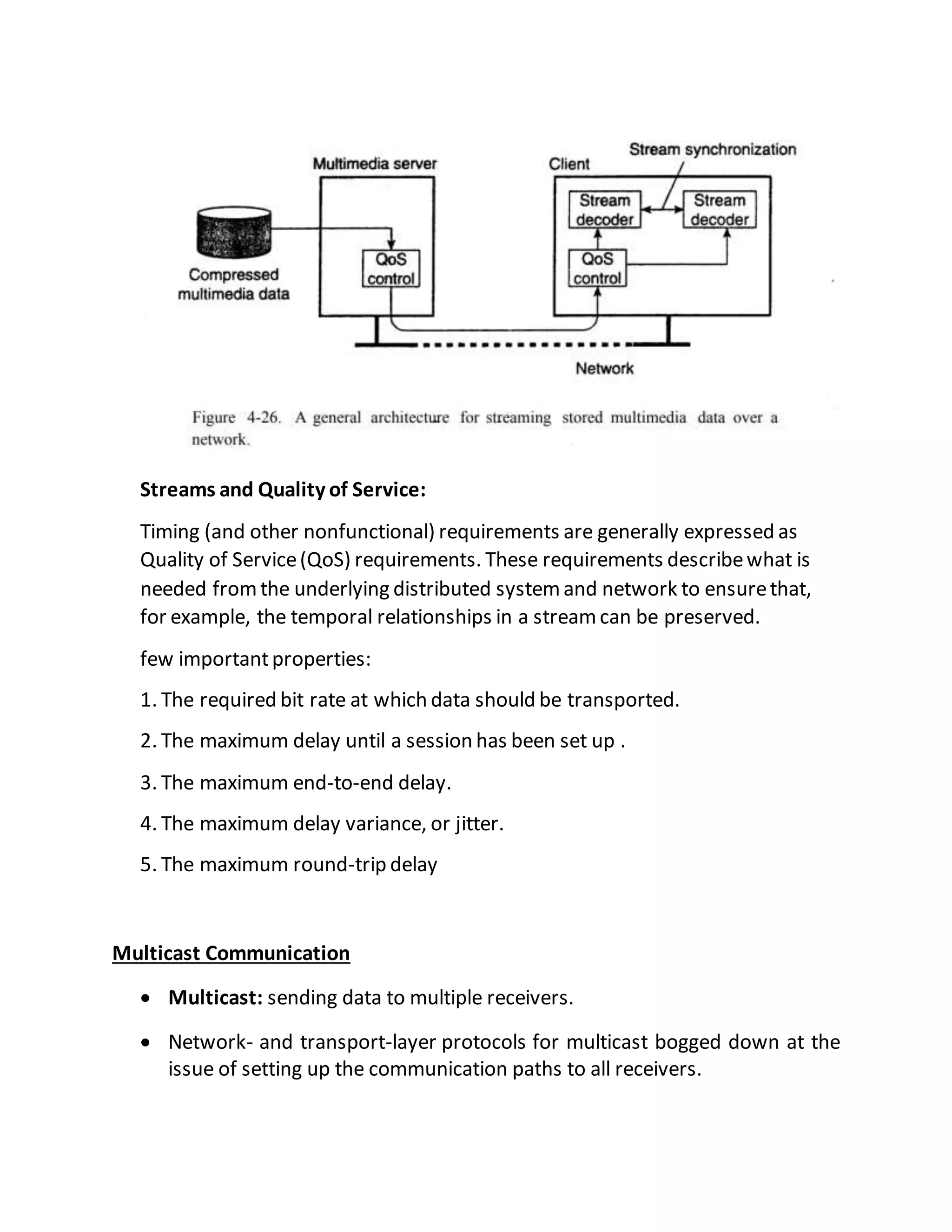 Streams and Quality of Service:
Timing (and other nonfunctional) requirements are generally expressed as
Quality of Service(QoS) requirements. These requirements describewhat is
needed fromthe underlying distributed systemand network to ensurethat,
for example, the temporal relationships in a streamcan be preserved.
few importantproperties:
1. The required bit rate at which data should be transported.
2. The maximum delay until a session has been set up .
3. The maximum end-to-end delay.
4. The maximum delay variance, or jitter.
5. The maximum round-trip delay
Multicast Communication
 Multicast: sending data to multiple receivers.
 Network- and transport-layer protocols for multicast bogged down at the
issue of setting up the communication paths to all receivers.
 