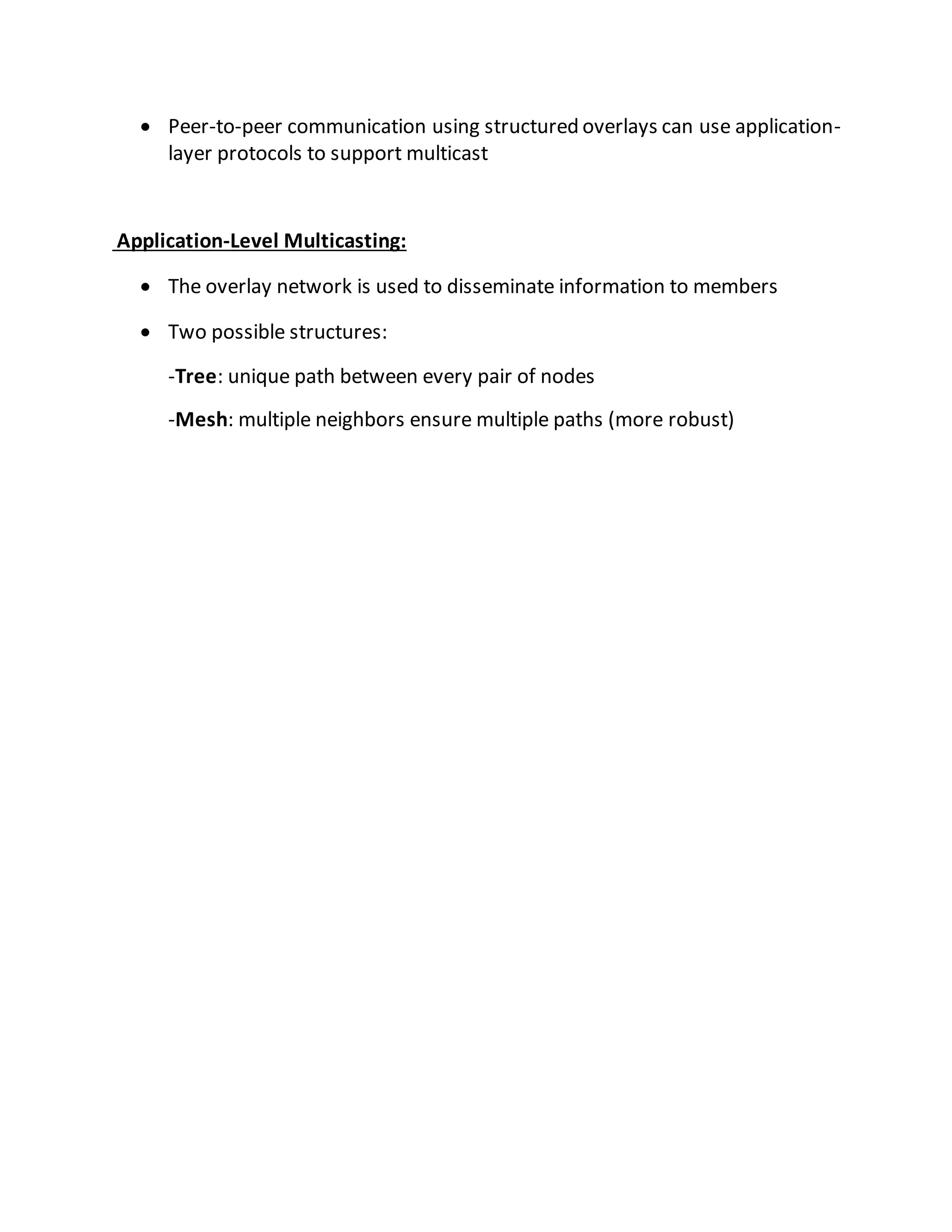  Peer-to-peer communication using structured overlays can use application-
layer protocols to support multicast
Application-Level Multicasting:
 The overlay network is used to disseminate information to members
 Two possible structures:
-Tree: unique path between every pair of nodes
-Mesh: multiple neighbors ensure multiple paths (more robust)
 