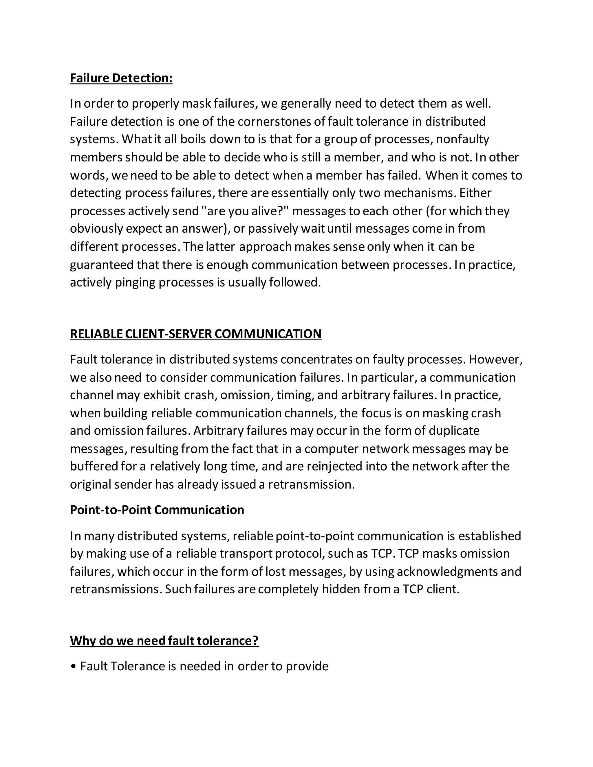 Failure Detection:
In order to properly mask failures, we generally need to detect them as well.
Failure detection is one of the cornerstones of fault tolerance in distributed
systems. Whatit all boils down to is that for a group of processes, nonfaulty
members should be able to decide who is still a member, and who is not. In other
words, weneed to be able to detect when a member has failed. When it comes to
detecting process failures, there areessentially only two mechanisms. Either
processes actively send "are you alive?" messages to each other (for which they
obviously expect an answer), or passively waituntil messages comein from
different processes. Thelatter approach makes senseonly when it can be
guaranteed that there is enough communication between processes. In practice,
actively pinging processes is usually followed.
RELIABLECLIENT-SERVER COMMUNICATION
Fault tolerance in distributed systems concentrates on faulty processes. However,
we also need to consider communication failures. In particular, a communication
channel may exhibit crash, omission, timing, and arbitrary failures. In practice,
when building reliable communication channels, the focus is on masking crash
and omission failures. Arbitrary failures may occur in the formof duplicate
messages, resulting fromthe fact that in a computer network messages may be
buffered for a relatively long time, and are reinjected into the network after the
original sender has already issued a retransmission.
Point-to-Point Communication
In many distributed systems, reliablepoint-to-point communication is established
by making use of a reliable transportprotocol, such as TCP. TCP masks omission
failures, which occur in the form of lost messages, by using acknowledgments and
retransmissions. Such failures arecompletely hidden froma TCP client.
Why do we needfault tolerance?
• Fault Tolerance is needed in order to provide
 