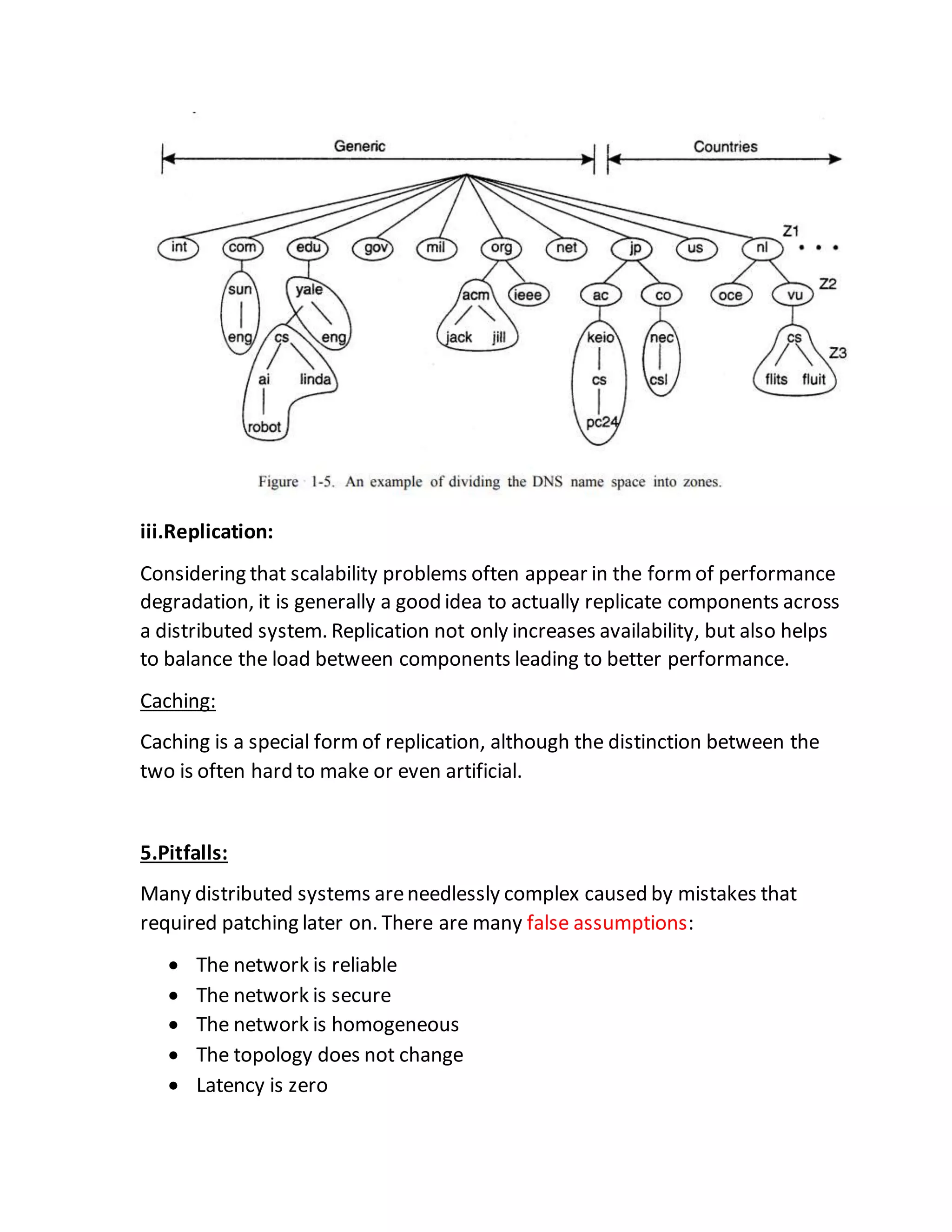iii.Replication:
Considering that scalability problems often appear in the formof performance
degradation, it is generally a good idea to actually replicate components across
a distributed system. Replication not only increases availability, but also helps
to balance the load between components leading to better performance.
Caching:
Caching is a special form of replication, although the distinction between the
two is often hard to make or even artificial.
5.Pitfalls:
Many distributed systems areneedlessly complex caused by mistakes that
required patching later on. There are many false assumptions:
 The network is reliable
 The network is secure
 The network is homogeneous
 The topology does not change
 Latency is zero
 