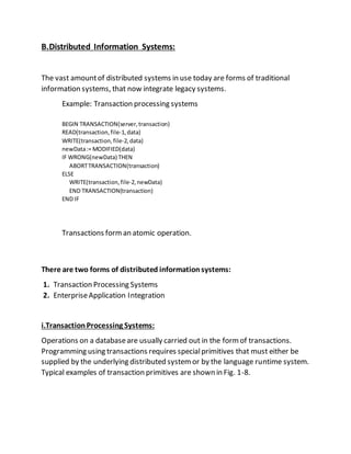 B.Distributed Information Systems:
The vast amountof distributed systems in use today are forms of traditional
information systems, that now integrate legacy systems.
Example: Transaction processing systems
BEGIN TRANSACTION(server,transaction)
READ(transaction,file-1,data)
WRITE(transaction,file-2,data)
newData:= MODIFIED(data)
IF WRONG(newData) THEN
ABORTTRANSACTION(transaction)
ELSE
WRITE(transaction,file-2,newData)
END TRANSACTION(transaction)
END IF
Transactions forman atomic operation.
There are two forms of distributed information systems:
1. Transaction Processing Systems
2. EnterpriseApplication Integration
i.TransactionProcessing Systems:
Operations on a databaseare usually carried out in the formof transactions.
Programming using transactions requires specialprimitives that must either be
supplied by the underlying distributed systemor by the language runtime system.
Typical examples of transaction primitives are shown in Fig. 1-8.
 
