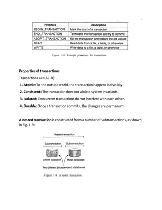 Properties of transactions:
Transactions are(ACID):
1. Atomic: To the outside world, the transaction happens indivisibly.
2. Consistent: Thetransaction does not violate systeminvariants.
3. Isolated: Concurrenttransactions do not interfere with each other.
4. Durable: Once a transaction commits, the changes are permanent
A nestedtransaction is constructed froma number of subtransactions, as shown
in Fig. 1-9:
 