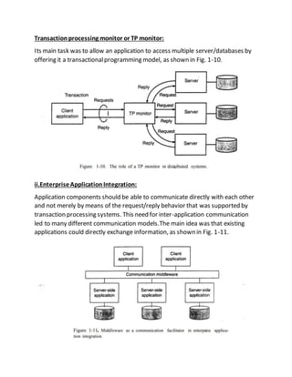Transactionprocessing monitor or TP monitor:
Its main task was to allow an application to access multiple server/databases by
offering it a transactionalprogramming model, as shown in Fig. 1-10.
ii.EnterpriseApplicationIntegration:
Application components should be able to communicate directly with each other
and not merely by means of the request/reply behavior that was supported by
transaction processing systems. This need for inter-application communication
led to many different communication models.The main idea was that existing
applications could directly exchange information, as shown in Fig. 1-11.
 