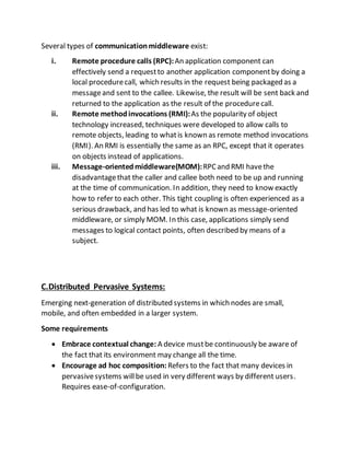 Several types of communicationmiddleware exist:
i. Remote procedure calls (RPC):An application component can
effectively send a requestto another application componentby doing a
local procedurecall, which results in the request being packaged as a
messageand sent to the callee. Likewise, the result will be sent back and
returned to the application as the result of the procedurecall.
ii. Remote methodinvocations (RMI):As the popularity of object
technology increased, techniques were developed to allow calls to
remote objects, leading to whatis known as remote method invocations
(RMI). An RMI is essentially the same as an RPC, except that it operates
on objects instead of applications.
iii. Message-orientedmiddleware(MOM):RPCand RMI havethe
disadvantagethat the caller and callee both need to be up and running
at the time of communication. In addition, they need to know exactly
how to refer to each other. This tight coupling is often experienced as a
serious drawback, and has led to what is known as message-oriented
middleware, or simply MOM. In this case, applications simply send
messages to logical contact points, often described by means of a
subject.
C.Distributed Pervasive Systems:
Emerging next-generation of distributed systems in which nodes are small,
mobile, and often embedded in a larger system.
Some requirements
 Embrace contextual change: A device mustbe continuously be aware of
the fact that its environment may change all the time.
 Encourage ad hoc composition: Refers to the fact that many devices in
pervasivesystems willbe used in very different ways by different users.
Requires ease-of-configuration.
 