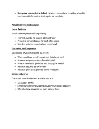  Recognize sharing is the default: Nodes comeand go, providing sharable
services and information. Calls again for simplicity.
Pervasive Systems:Examples
Home Systems
Should be completely self-organizing:
 There should be no systemadministrator
 Providea personalspace for each of its users
 Simplest solution: a centralized home box?
Electronic healthsystems
Devices are physically close to a person:
 Where and how should monitored data be stored?
 How can we preventloss of crucial data?
 What is needed to generate and propagatealerts?
 How can security be enforced?
 How can physicians provideonline feedback?
Sensor networks
The nodes to which sensors areattached are:
 Many (10s-1000s)
 Simple (small memory/compute/communication capacity)
 Often battery-powered (or even battery-less)
 