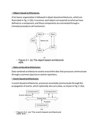 – Object-basedarchitectures:
A far looser organization is followed in object-based architectures, which are
illustrated in Fig. 2-1(b).In essence, each object corresponds to whatwe have
defined as a component, and these components are connected through a
(remote) procedurecall mechanism.
– Data-centeredarchitectures:
Data-centered architectures evolve around the idea that processes communicate
through a common (passiveor active) repository.
– Event-basedarchitectures:
In event-based architectures, processes essentially communicate through the
propagation of events, which optionally also carry data, as shown in Fig. 2-2(a).
 