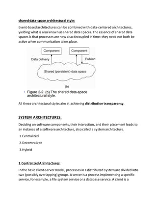 shareddata-space architectural style:
Event-based architectures can be combined with data-centered architectures,
yielding what is also known as shared data spaces. The essence of shared data
spaces is that processes arenow also decoupled in time: they need not both be
active when communication takes place.
All these architectural styles aim at achieving distributiontransparency.
SYSTEM ARCHITECTURES:
Deciding on softwarecomponents, their interaction, and their placement leads to
an instance of a softwarearchitecture, also called a systemarchitecture.
1.Centralized
2.Decentralized
3.Hybrid
1.CentralizedArchitectures:
In the basic client-server model, processes in a distributed systemare divided into
two (possibly overlapping) groups. A server is a process implementing a specific
service, for example, a file systemserviceor a database service. A client is a
 
