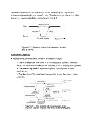 process that requests a servicefroma server by sending it a requestand
subsequently waiting for the server's reply. This client-server interaction, also
known as request-reply behavior is shown in Fig. 2-3
ApplicationLayering:
• Recall previously mentioned layers of architectural style:
– The user-interface level:Theuser-interfacelevel contains all that is
necessary to directly interface with the user, such as display management.
– The processing level:Theprocessing level typically contains the
applications.
– The data level:Thedata level manages the actual data that is being
acted on.
 