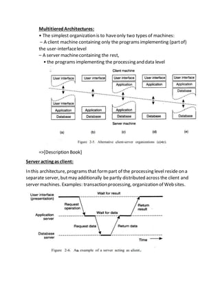 MultitieredArchitectures:
• The simplest organization is to haveonly two types of machines:
– A client machine containing only the programs implementing (partof)
the user-interfacelevel
– A server machinecontaining the rest,
• the programs implementing the processing and data level
=>[Description Book]
Server acting as client:
In this architecture, programs that formpart of the processing level reside on a
separate server, butmay additionally be partly distributed across the client and
server machines. Examples: transaction processing, organization of Web sites.
 