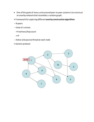  One of the goals of many unstructured peer-to-peer systems is to construct
an overlay network that resembles a randomgraph.
• Framework for capturing different overlay constructionalgorithms
– N peers
– View of c entries
• Freshness/hop count
• IP
– Active and passivethread at each node
• Generic protocol
 