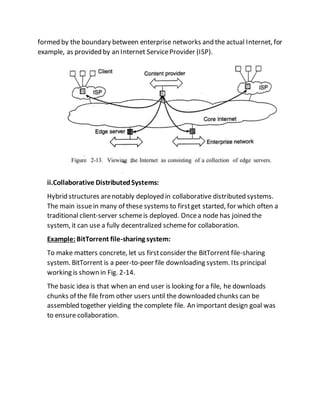 formed by the boundary between enterprise networks and the actual Internet, for
example, as provided by an Internet ServiceProvider (ISP).
ii.Collaborative DistributedSystems:
Hybrid structures arenotably deployed in collaborative distributed systems.
The main issuein many of these systems to firstget started, for which often a
traditional client-server schemeis deployed. Oncea node has joined the
system, it can use a fully decentralized schemefor collaboration.
Example: BitTorrent file-sharing system:
To make matters concrete, let us firstconsider the BitTorrent file-sharing
system. BitTorrent is a peer-to-peer file downloading system. Its principal
working is shown in Fig. 2-14.
The basic idea is that when an end user is looking for a file, he downloads
chunks of the file from other users until the downloaded chunks can be
assembled together yielding the complete file. An important design goal was
to ensure collaboration.
 