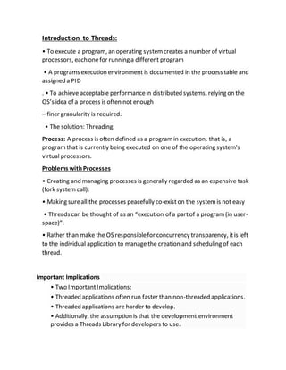 Introduction to Threads:
• To execute a program, an operating systemcreates a number of virtual
processors, each onefor running a different program
• A programs execution environment is documented in the process table and
assigned a PID
. • To achieve acceptable performancein distributed systems, relying on the
OS’s idea of a process is often not enough
– finer granularity is required.
• The solution: Threading.
Process: A process is often defined as a programin execution, that is, a
programthat is currently being executed on one of the operating system's
virtual processors.
Problems withProcesses
• Creating and managing processes is generally regarded as an expensive task
(fork systemcall).
• Making sureall the processes peacefully co-existon the systemis not easy
• Threads can be thought of as an “execution of a partof a program(in user-
space)”.
• Rather than make the OS responsiblefor concurrency transparency, itis left
to the individual application to manage the creation and scheduling of each
thread.
Important Implications
• Two ImportantImplications:
• Threaded applications often run faster than non-threaded applications.
• Threaded applications are harder to develop.
• Additionally, the assumption is that the development environment
provides a Threads Library for developers to use.
 