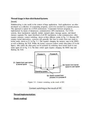 Thread Usage in Non-distributedSystems
[book]
Multithreading is also useful in the context of large applications. Such applications are often
developed as a collection of cooperating programs, each to be executed by a separate process.
This approach is typical for a UNIX environment. Cooperation between programs is
implemented by means of interprocess communication (IPC) mechanisms. For UNIX
systems, these mechanisms typically include (named) pipes, message queues, and shared
memory segments.The major drawback of all IPC mechanisms is that communication often
requires extensive context switching, shown at three different points in Fig. 3-1. Because IPC
requires kernel intervention, a process will generally first have to switch from user mode to
kernel mode, shown as S 1 in Fig. 3-1. This requires changing the memory map in the MMU,
as well as flushing the TLB. Within the kernel, a process context switch takes place (52 in the
figure), after which the other party can be activated by switching from kernel mode to user
mode again (53 in Fig. 3-1). The latter switch again requires changing the MMU map and
flushing the TLB.
Context switching as the result of IPC
Thread Implementation:
[book reading]
 