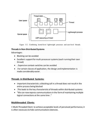 Threads in Non-DistributedSystems
Advantages:
 Blocking can be avoided
 Excellent supportfor multi-processor systems (each running their own
thread)
 . Expensive context-switches can be avoided
 .For certain classes of application, the design and implementation is
made considerably easier.
Threads in Distributed Systems:
 Importantcharacteristic:a blocking call in a thread does not resultin the
entire process being blocked
 .This leads to the key characteristic of threads within distributed systems:
 “We can now express communications in the formof maintaining multiple
logical connections at the same time .”
Multithreaded Clients:
• Mutli-Threaded Client: to achieve acceptable levels of perceived performance, it
is often necessary to hide communications latencies.
 