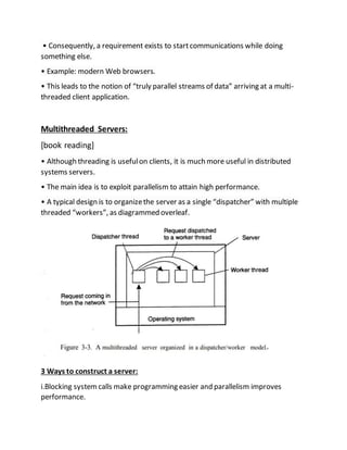 • Consequently, a requirement exists to startcommunications while doing
something else.
• Example: modern Web browsers.
• This leads to the notion of “truly parallel streams of data” arriving at a multi-
threaded client application.
Multithreaded Servers:
[book reading]
• Although threading is usefulon clients, it is much more useful in distributed
systems servers.
• The main idea is to exploit parallelism to attain high performance.
• A typical design is to organizethe server as a single “dispatcher” with multiple
threaded “workers”, as diagrammed overleaf.
3 Ways to construct a server:
i.Blocking systemcalls make programming easier and parallelism improves
performance.
 