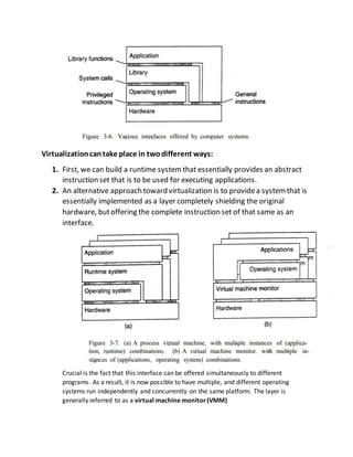 Virtualizationcantake place in twodifferent ways:
1. First, we can build a runtime systemthat essentially provides an abstract
instruction set that is to be used for executing applications.
2. An alternative approach toward virtualization is to providea systemthat is
essentially implemented as a layer completely shielding the original
hardware, butoffering the complete instruction set of that same as an
interface.
Crucial is the fact that this interface can be offered simultaneously to different
programs. As a result, it is now possible to have multiple, and different operating
systems run independently and concurrently on the same platform. The layer is
generally referred to as a virtual machine monitor(VMM)
 