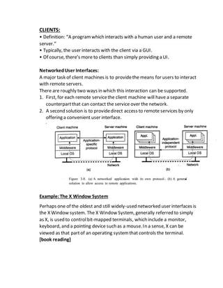 CLIENTS:
• Definition: “A programwhich interacts with a human user and a remote
server.”
• Typically, the user interacts with the client via a GUI.
• Of course, there’s more to clients than simply providing a UI.
NetworkedUser Interfaces:
A major task of client machines is to providethe means for users to interact
with remote servers.
There are roughly two ways in which this interaction can be supported.
1. First, for each remote servicethe client machine will have a separate
counterpartthat can contact the service over the network.
2. A second solution is to providedirect access to remote services by only
offering a convenient user interface.
Example:The X Window System
Perhaps one of the oldest and still widely-used networked user interfaces is
the X Window system. The X Window System, generally referred to simply
as X, is used to control bit-mapped terminals, which include a monitor,
keyboard, and a pointing device such as a mouse.In a sense, X can be
viewed as that partof an operating systemthat controls the terminal.
[book reading]
 