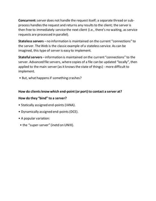 Concurrent: server does not handle the request itself; a separate thread or sub-
process handles the request and returns any results to the client; the server is
then free to immediately servicethe next client (i.e., there’s no waiting, as service
requests are processed in parallel).
Stateless servers –no information is maintained on the current “connections” to
the server. TheWeb is the classic example of a stateless service. As can be
imagined, this type of server is easy to implement.
Stateful servers–information is maintained on the current“connections” to the
server. Advanced file servers, wherecopies of a file can be updated “locally”, then
applied to the main server (as it knows the state of things) - more difficult to
implement.
• But, whathappens if something crashes?
How do clients knowwhich end-point (or port) to contact a server at?
How do they “bind” to a server?
• Statically assigned end-points (IANA).
• Dynamically assigned end-points (DCE).
• A popular variation:
• the “super-server” (inetd on UNIX).
 