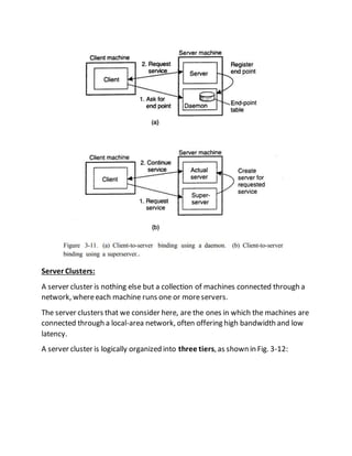Server Clusters:
A server cluster is nothing else but a collection of machines connected through a
network, whereeach machine runs one or moreservers.
The server clusters that we consider here, are the ones in which the machines are
connected through a local-area network, often offering high bandwidth and low
latency.
A server cluster is logically organized into three tiers, as shown in Fig. 3-12:
 