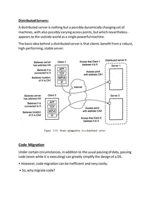 DistributedServers:
A distributed server is nothing but a possibly dynamically changing set of
machines, with also possibly varying access points, butwhich nevertheless-
appears to the outside world as a single powerfulmachine.
The basic idea behind a distributed server is that clients benefit froma robust,
high-performing, stableserver.
Code Migration
Under certain circumstances, in addition to the usual passing of data, passing
code (even while it is executing) can greatly simplify the design of a DS.
• However, codemigration can be inefficient and very costly.
• So, why migrate code?
 