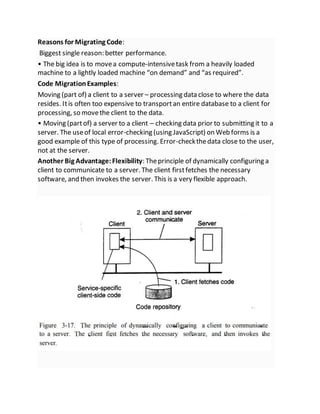 Reasons for Migrating Code:
Biggest single reason: better performance.
• The big idea is to movea compute-intensivetask from a heavily loaded
machine to a lightly loaded machine “on demand” and “as required”.
Code MigrationExamples:
Moving (part of) a client to a server – processing data close to where the data
resides. Itis often too expensive to transportan entire database to a client for
processing, so movethe client to the data.
• Moving (partof) a server to a client – checking data prior to submitting it to a
server. The useof local error-checking (using JavaScript) on Web forms is a
good example of this type of processing. Error-checkthedata close to the user,
not at the server.
Another Big Advantage:Flexibility: Theprinciple of dynamically configuring a
client to communicate to a server. The client firstfetches the necessary
software, and then invokes the server. This is a very flexible approach.
 