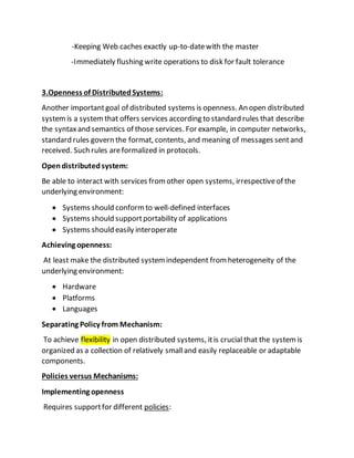 -Keeping Web caches exactly up-to-datewith the master
-Immediately flushing write operations to disk for fault tolerance
3.Openness of DistributedSystems:
Another importantgoal of distributed systems is openness. An open distributed
systemis a systemthat offers services according to standard rules that describe
the syntaxand semantics of those services. For example, in computer networks,
standard rules govern the format, contents, and meaning of messages sentand
received. Such rules areformalized in protocols.
Opendistributedsystem:
Be able to interact with services fromother open systems, irrespectiveof the
underlying environment:
 Systems should conformto well-defined interfaces
 Systems should supportportability of applications
 Systems should easily interoperate
Achieving openness:
At least make the distributed systemindependent fromheterogeneity of the
underlying environment:
 Hardware
 Platforms
 Languages
Separating Policy from Mechanism:
To achieve flexibility in open distributed systems, itis crucial that the systemis
organized as a collection of relatively smalland easily replaceable or adaptable
components.
Policies versus Mechanisms:
Implementing openness
Requires supportfor different policies:
 