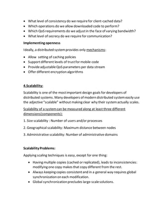  What level of consistency do we requirefor client-cached data?
 Which operations do we allow downloaded code to perform?
 Which QoS requirements do we adjustin the face of varying bandwidth?
 What level of secrecy do we require for communication?
Implementing openness
Ideally, a distributed systemprovides only mechanisms:
 Allow setting of caching policies
 Supportdifferent levels of trustfor mobile code
 ProvideadjustableQoS parameters per data stream
 Offer different encryption algorithms
4.Scalability:
Scalability is one of the mostimportant design goals for developers of
distributed systems. Many developers of modern distributed systemeasily use
the adjective“scalable” without making clear why their systemactually scales.
Scalability of a systemcan be measured along at least three different
dimensions(components):
1. Size scalability : Number of users and/or processes
2. Geographical scalability: Maximum distance between nodes
3. Administrative scalability: Number of administrative domains
Scalability Problems:
Applying scaling techniques is easy, except for one thing:
 Having multiple copies (cached or replicated), leads to inconsistencies:
modifying one copy makes that copy different from the rest.
 Always keeping copies consistentand in a general way requires global
synchronization on each modification.
 Global synchronization precludes large-scalesolutions.
 