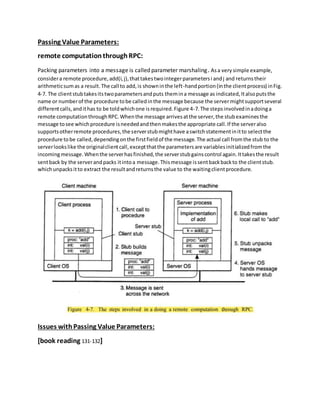 Passing Value Parameters:
remote computationthroughRPC:
Packing parameters into a message is called parameter marshaling. Asa very simple example,
considera remote procedure,add(i,j),thattakestwointegerparametersi andj and returnstheir
arithmeticsumas a result.The call to add,is showninthe left-handportion(inthe clientprocess) inFig.
4-7. The clientstubtakesitstwoparametersandputs themina message as indicated,Italsoputsthe
name or numberof the procedure tobe calledinthe message because the servermightsupportseveral
differentcalls,andithas to be toldwhichone isrequired.Figure 4-7.The stepsinvolvedinadoinga
remote computationthroughRPC.Whenthe message arrivesatthe server,the stubexaminesthe
message tosee whichprocedure isneededandthenmakesthe appropriate call.If the serveralso
supportsotherremote procedures,the serverstubmighthave aswitchstatementinitto selectthe
procedure tobe called,dependingonthe firstfieldof the message.The actual call fromthe stub to the
serverlookslike the originalclientcall,exceptthatthe parametersare variablesinitializedfromthe
incomingmessage.Whenthe serverhasfinished,the serverstubgainscontrol again.Ittakesthe result
sentback by the serverandpacks itintoa message.Thismessage issentbackbackto the clientstub.
whichunpacksitto extract the resultandreturnsthe value to the waitingclientprocedure.
Issues withPassing Value Parameters:
[book reading 131-132]
 