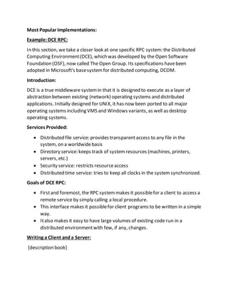 Most Popular Implementations:
Example:DCE RPC:
In this section, we take a closer look at one specific RPC system: the Distributed
Computing Environment(DCE), which was developed by the Open Software
Foundation (OSF), now called The Open Group. Its specifications havebeen
adopted in Microsoft's basesystemfor distributed computing, DCOM.
Introduction:
DCE is a true middleware systemin that it is designed to execute as a layer of
abstraction between existing (network) operating systems and distributed
applications. Initially designed for UNIX, it has now been ported to all major
operating systems including VMS and Windows variants, as well as desktop
operating systems.
Services Provided:
 Distributed file service: provides transparentaccess to any file in the
system, on a worldwidebasis
 Directory service: keeps track of systemresources (machines, printers,
servers, etc.)
 Security service: restricts resourceaccess
 Distributed time service: tries to keep all clocks in the systemsynchronized.
Goals of DCE RPC:
 Firstand foremost, the RPC systemmakes it possiblefor a client to access a
remote service by simply calling a local procedure.
 This interface makes it possiblefor client programs to be written in a simple
way.
 Italso makes it easy to have large volumes of existing code run in a
distributed environmentwith few, if any, changes.
Writing a Client and a Server:
[description book]
 