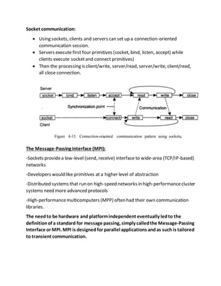 Socket communication:
 Using sockets, clients and servers can set up a connection-oriented
communication session.
 Servers execute first four primitives (socket, bind, listen, accept) while
clients execute socketand connect primitives)
 Then the processing is client/write, server/read, server/write, client/read,
all close connection.
The Message-Passing Interface (MPI):
-Sockets providea low-level (send, receive) interface to wide-area (TCP/IP-based)
networks
-Developers would like primitives at a higher level of abstraction
-Distributed systems that run on high-speed networks in high-performancecluster
systems need more advanced protocols
-High-performancemulticomputers (MPP) often had their own communication
libraries.
The needto be hardware and platformindependent eventually ledto the
definitionof a standard for message passing, simply calledthe Message-Passing
Interface or MPI. MPI is designedfor parallel applications andas such is tailored
to transient communication.
 