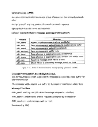 Communicationin MPI:
-Assumes communication is among a group of processes thatknow about each
other
-Assign groupIDto group, processID to each process in a group
-(groupID, processID) serves as an address
Some of the most intuitive message-passing primitives of MPI:
Message PrimitivesMPI_bsend: asynchronous.
-sender resumes execution as soon as the messageis copied to a local buffer for
later transmission
-The messagewill be copied to a buffer on the receiver machine at a later time
Message Primitives
-MPI_send: blocking send (block until messageis copied to a buffer)
-MPI_ssend: Sender blocks untilits request is accepted by the receiver
-MPI_sendrecv: send message, waitfor reply.
[book reading 144]
 