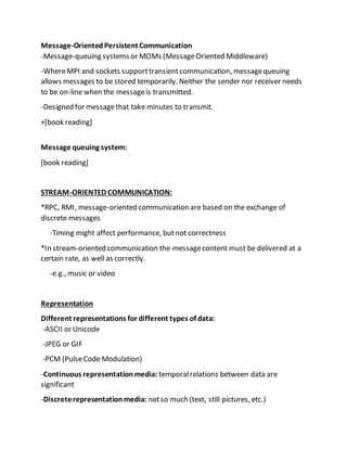 Message-OrientedPersistentCommunication
-Message-queuing systems or MOMs (MessageOriented Middleware)
-WhereMPI and sockets supporttransientcommunication, messagequeuing
allows messages to be stored temporarily. Neither the sender nor receiver needs
to be on-line when the messageis transmitted.
-Designed for messagethat take minutes to transmit.
+[book reading]
Message queuing system:
[book reading]
STREAM-ORIENTED COMMUNICATION:
*RPC, RMI, message-oriented communication are based on the exchange of
discrete messages
-Timing might affect performance, butnot correctness
*In stream-oriented communication the messagecontent must be delivered at a
certain rate, as well as correctly.
-e.g., music or video
Representation
Different representations for different types of data:
-ASCII or Unicode
-JPEG or GIF
-PCM (PulseCode Modulation)
-Continuous representationmedia: temporalrelations between data are
significant
-Discreterepresentationmedia: notso much (text, still pictures, etc.)
 