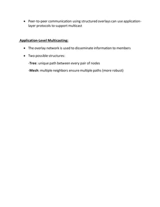  Peer-to-peer communication using structured overlays can use application-
layer protocols to support multicast
Application-Level Multicasting:
 The overlay network is used to disseminate information to members
 Two possible structures:
-Tree: unique path between every pair of nodes
-Mesh: multiple neighbors ensure multiple paths (more robust)
 