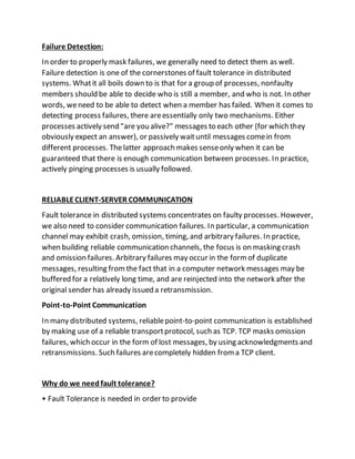 Failure Detection:
In order to properly mask failures, we generally need to detect them as well.
Failure detection is one of the cornerstones of fault tolerance in distributed
systems. Whatit all boils down to is that for a group of processes, nonfaulty
members should be able to decide who is still a member, and who is not. In other
words, weneed to be able to detect when a member has failed. When it comes to
detecting process failures, there areessentially only two mechanisms. Either
processes actively send "are you alive?" messages to each other (for which they
obviously expect an answer), or passively waituntil messages comein from
different processes. Thelatter approach makes senseonly when it can be
guaranteed that there is enough communication between processes. In practice,
actively pinging processes is usually followed.
RELIABLECLIENT-SERVER COMMUNICATION
Fault tolerance in distributed systems concentrates on faulty processes. However,
we also need to consider communication failures. In particular, a communication
channel may exhibit crash, omission, timing, and arbitrary failures. In practice,
when building reliable communication channels, the focus is on masking crash
and omission failures. Arbitrary failures may occur in the formof duplicate
messages, resulting fromthe fact that in a computer network messages may be
buffered for a relatively long time, and are reinjected into the network after the
original sender has already issued a retransmission.
Point-to-Point Communication
In many distributed systems, reliablepoint-to-point communication is established
by making use of a reliable transportprotocol, such as TCP. TCP masks omission
failures, which occur in the form of lost messages, by using acknowledgments and
retransmissions. Such failures arecompletely hidden froma TCP client.
Why do we needfault tolerance?
• Fault Tolerance is needed in order to provide
 