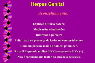 Aconselhamento:
Explicar história natural
Medicações e indicações
Informar o parceiro
Evitar sexo na presença de lesões ou com pródromos.
Condom previne mais de homem p/ mulher.
Risco RN quando mulher HSV(-) e parceiro HSV (+).
Não é recomendado tratar na ausência de lesões.
Herpes GenitalHerpes Genital
 