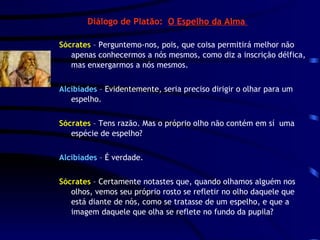 Diálogo de Platão:  O Espelho da Alma  Sócrates  – Perguntemo-nos, pois, que coisa permitirá melhor não apenas conhecermos a nós mesmos, como diz a inscrição délfica, mas enxergarmos a nós mesmos. Alcibíades  – Evidentemente, seria preciso dirigir o olhar para um espelho. Sócrates  – Tens razão. Mas o próprio olho não contém em sí  uma espécie de espelho? Alcibíades  – É verdade. Sócrates  – Certamente notastes que, quando olhamos alguém nos olhos, vemos seu próprio rosto se refletir no olho daquele que está diante de nós, como se tratasse de um espelho, e que a imagem daquele que olha se reflete no fundo da pupila? 