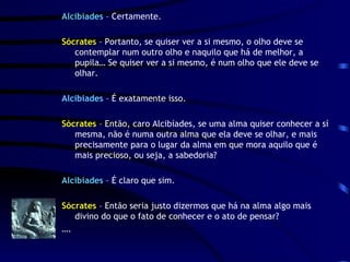 Alcibíades  – Certamente. Sócrates  – Portanto, se quiser ver a si mesmo, o olho deve se contemplar num outro olho e naquilo que há de melhor, a pupila… Se quiser ver a si mesmo, é num olho que ele deve se olhar. Alcibiades  – É exatamente isso. Sócrates  – Então, caro Alcibíades, se uma alma quiser conhecer a sí mesma, não é numa outra alma que ela deve se olhar, e mais  precisamente para o lugar da alma em que mora aquilo que é mais precioso, ou seja, a sabedoria? Alcibíades  – É claro que sim. Sócrates  – Então seria justo dizermos que há na alma algo mais divino do que o fato de conhecer e o ato de pensar? … . 