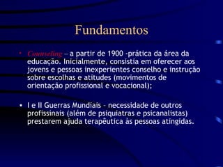 Fundamentos Counseling  –  a partir de 1900 -prática da área da educação. Inicialmente, consistia em oferecer aos jovens e pessoas inexperientes conselho e instrução sobre escolhas e atitudes (movimentos de orientação profissional e vocacional); I e II Guerras Mundiais – necessidade de outros profissinais (além de psiquiatras e psicanalistas) prestarem ajuda terapêutica às pessoas atingidas. 