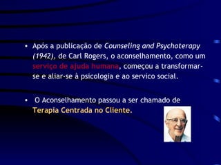 Após a publicação de  Counseling and Psychoterapy (1942),  de Carl Rogers, o aconselhamento, como um  serviço de ajuda humana , começou a transformar-se e aliar-se à psicologia e ao servico social. O Aconselhamento passou a ser chamado de  Terapia Centrada no Cliente. 