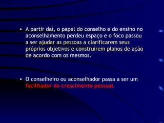 A partir daí, o papel do conselho e do ensino no aconselhamento perdeu espaço e o foco passou a ser  ajudar as pessoas a clarificarem seus próprios objetivos e construirem planos de ação  de acordo com os mesmos.  O conselheiro ou aconselhador passa a ser um  facilitador do crescimento pessoal. 
