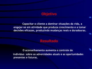 Objetivo Capacitar o cliente a dominar situações da vida, a engajar-se em atividade que produza crescimento e a tomar decisões eficazes, produzindo mudanças reais e duradouras. Resultado O aconselhamento aumenta o controle do individuo  sobre as adversidades atuais e as oportunidades presentes e futuras. 