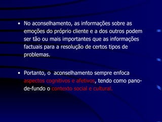 No aconselhamento, as informações sobre as emoções do próprio cliente e a dos outros podem ser tão ou mais importantes que as informações factuais para a resolução de certos tipos de problemas.  Portanto, o  aconselhamento sempre enfoca  aspectos cognitivos e afetivos , tendo como pano-de-fundo o  contexto social e cultural. 
