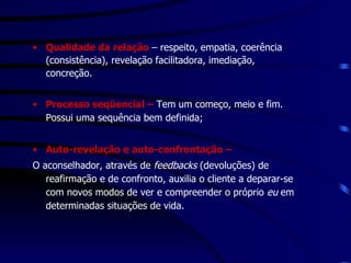 Qualidade da relação  – respeito, empatia, coerência (consistência), revelação facilitadora, imediação, concreção. Processo seqüencial –  Tem um começo, meio e fim. Possui uma sequência bem definida; Auto-revelação e auto-confrontação –  O aconselhador, através de  feedbacks  (devoluções) de reafirmação e de confronto, auxilia o cliente a deparar-se  com novos modos de ver e compreender o próprio  eu  em determinadas situações de vida.  